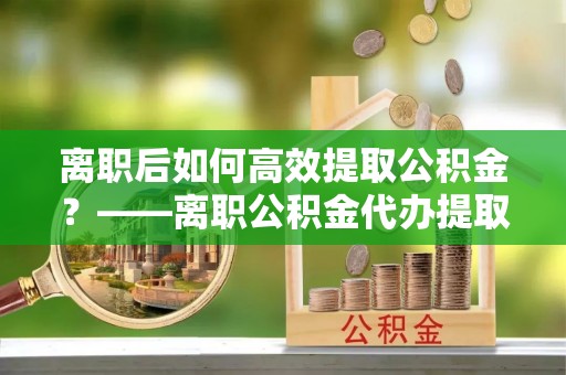 博白离职后如何高效提取公积金？——离职公积金代办提取全流程解析