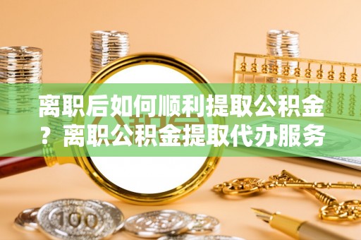 博白离职后如何顺利提取公积金？离职公积金提取代办服务帮你搞定！
