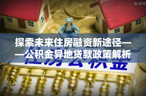 博白探索未来住房融资新途径——公积金异地贷款政策解析与实践