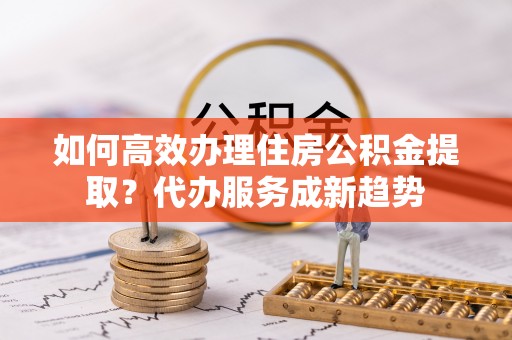 博白如何高效办理住房公积金提取？代办服务成新趋势