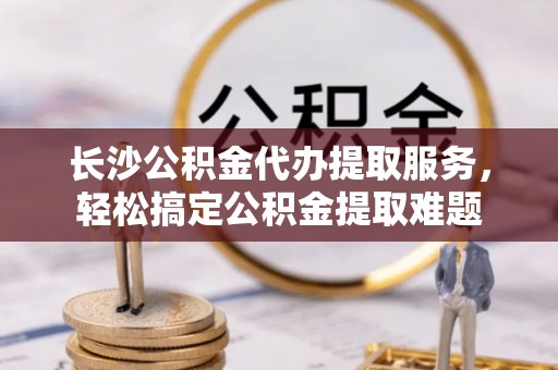博白长沙公积金代办提取服务，轻松搞定公积金提取难题