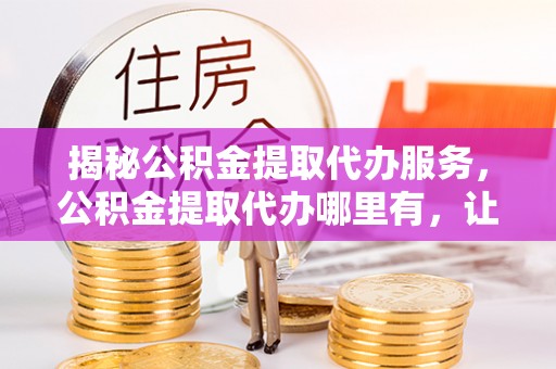 博白揭秘公积金提取代办服务，公积金提取代办哪里有，让你省时省心的解决方案