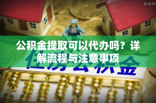 博白公积金提取可以代办吗？详解流程与注意事项