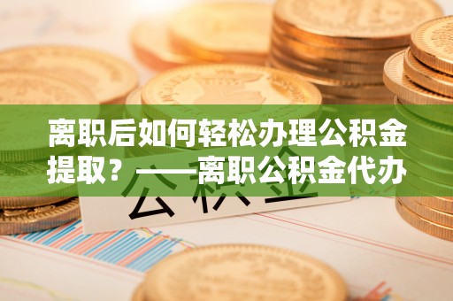 博白离职后如何轻松办理公积金提取？——离职公积金代办提取服务详解
