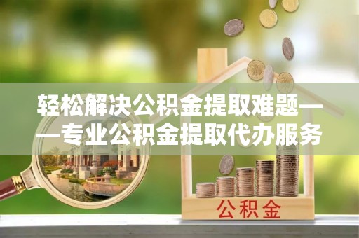 博白轻松解决公积金提取难题——专业公积金提取代办服务详解