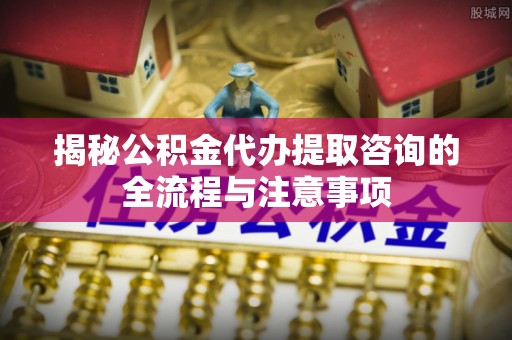 博白揭秘公积金代办提取咨询的全流程与注意事项