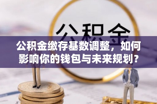 博白公积金缴存基数调整，如何影响你的钱包与未来规划？