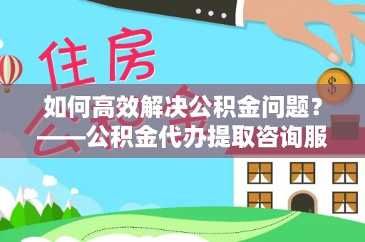 博白如何高效解决公积金问题？——公积金代办提取咨询服务指南