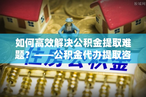 博白如何高效解决公积金提取难题？——公积金代办提取咨询服务全解析