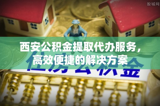 博白西安公积金提取代办服务，高效便捷的解决方案