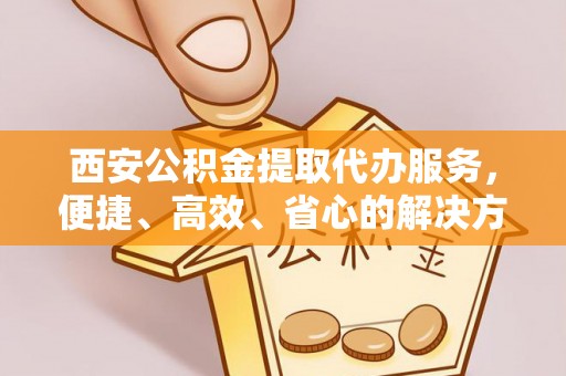 博白西安公积金提取代办服务，便捷、高效、省心的解决方案