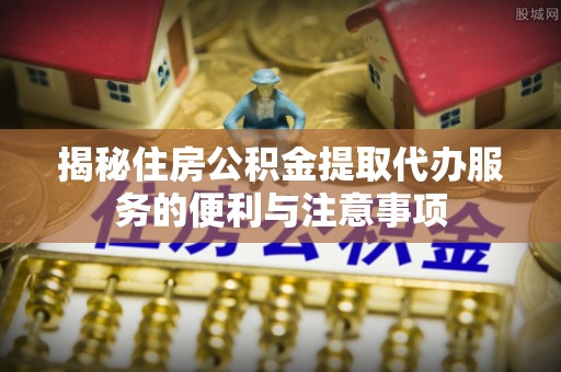 博白揭秘住房公积金提取代办服务的便利与注意事项