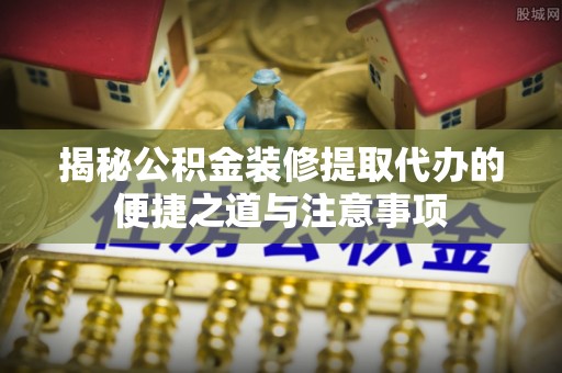 博白揭秘公积金装修提取代办的便捷之道与注意事项