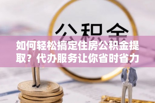 博白如何轻松搞定住房公积金提取？代办服务让你省时省力