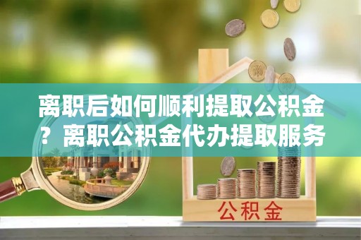博白离职后如何顺利提取公积金？离职公积金代办提取服务助力无忧办理