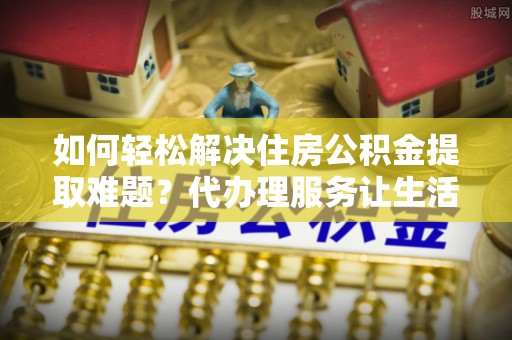 博白如何轻松解决住房公积金提取难题？代办理服务让生活更简单