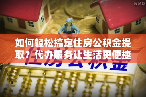 博白如何轻松搞定住房公积金提取？代办服务让生活更便捷