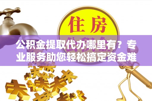 博白公积金提取代办哪里有？专业服务助您轻松搞定资金难题