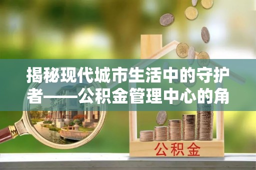 博白揭秘现代城市生活中的守护者——公积金管理中心的角色与价值