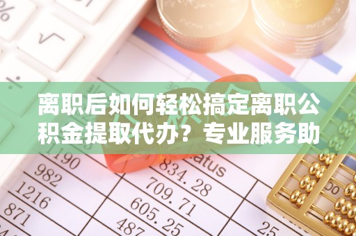 博白离职后如何轻松搞定离职公积金提取代办？专业服务助你一臂之力